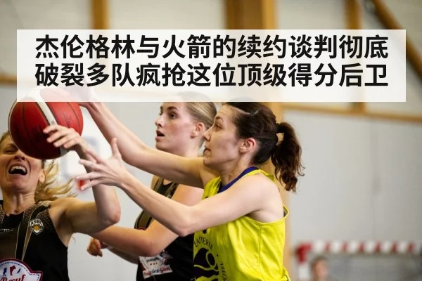 杰伦格林与火箭的续约谈判彻底破裂多队疯抢这位顶级得分后卫