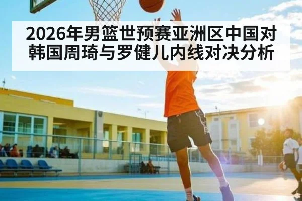 2026年男篮世预赛亚洲区中国对韩国周琦与罗健儿内线对决分析