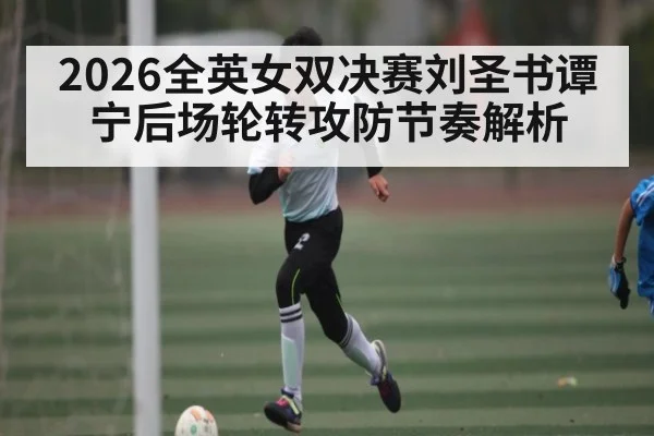 2026全英女双决赛刘圣书谭宁后场轮转攻防节奏解析